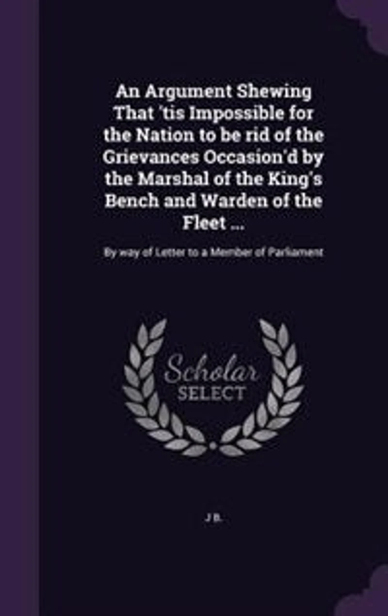 An Argument Shewing That 'tis Impossible for the Nation to be rid of the Grievances Occasion'd by the Marshal of the King's Bench and Warden of the Fleet ...: By way of Letter to a Member of Parliament