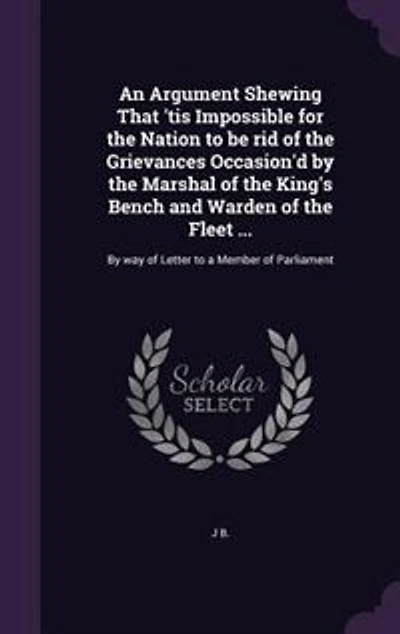 An Argument Shewing That 'tis Impossible for the Nation to be rid of the Grievances Occasion'd by the Marshal of the King's Bench and Warden of the Fleet ...: By way of Letter to a Member of Parliament