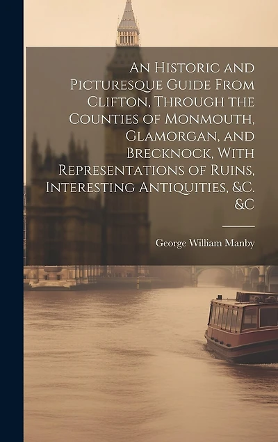 An Historic and Picturesque Guide From Clifton, Through the Counties of Monmouth, Glamorgan, and Brecknock, With Representations of Ruins, Interesting Antiquities, &c. &c