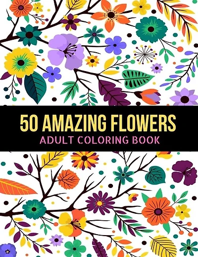 50 Amazing Flowers Adult Coloring Book: An Adult Coloring Book with Beautiful Spring Flowers, Fun, Easy, Relaxation, Stress-Relief, Meditation and Creativity Coloring Pages