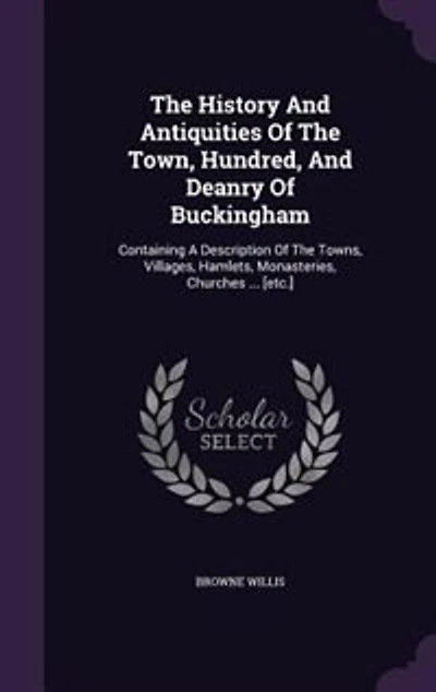 The History And Antiquities Of Town, Hundred, Deanry Buckingham: Containing A Description Towns, Villages, Hamlets, Monasteries, Churches ... [etc.]