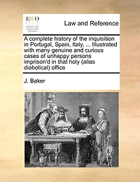 A Complete History Of The Inquisition In Portugal, Spain, Italy, ... Illustrated With Many Genuine And Curious Cases Of Unhappy Persons Imprison'd In That Holy (alias Diabolical) Office