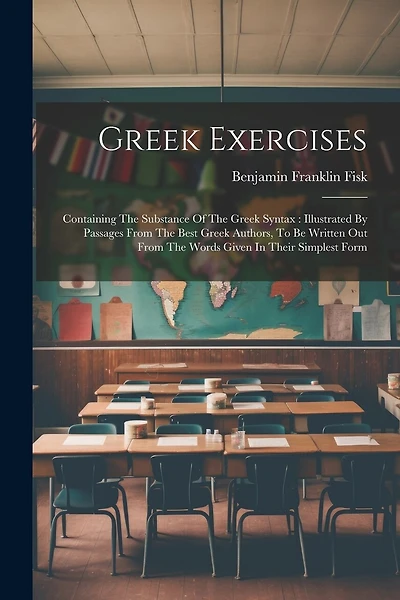 Greek Exercises: Containing The Substance Of The Greek Syntax: Illustrated By Passages From The Best Greek Authors, To Be Written Out From The Words Given In Their Simplest Form