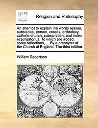 An Attempt To Explain the Words, Reason, Substance, Person, Creeds, Orthodoxy, Catholic-Church, Subscription, and Index Expurgatorius: Which Are Added, Some Reflections, Miscellaneous Observations, Quotations, Queries, on S