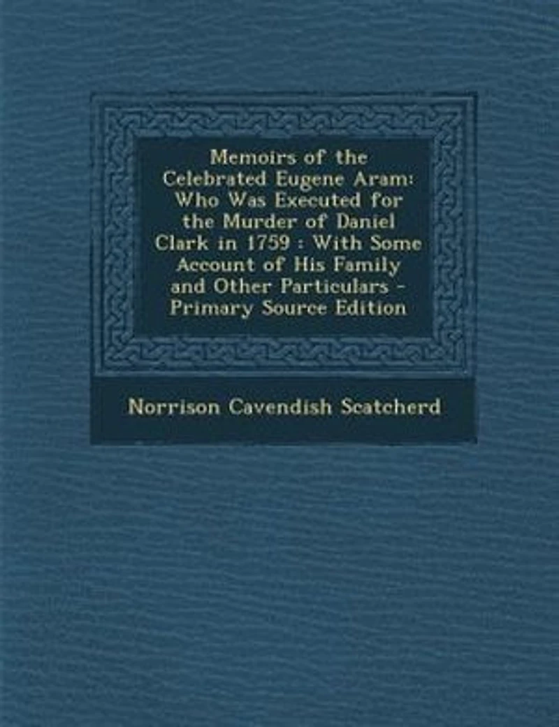 Memoirs of the Celebrated Eugene Aram: Who Was Executed for Murder Daniel Clark 1759 : With Some Account His Family and Other