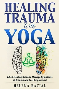 Healing Trauma with Yoga: A Self-Healing Guide to Manage Symptoms of Trauma and Feel Empowered