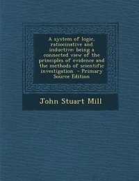 A system of logic, ratiocinative and inductive: being a connected view of the principles of evidence and the methods of scientific investigation  -