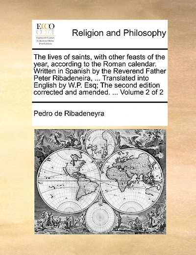 The lives of saints, with other feasts of the year, according to the Roman calendar. Written in Spanish by the Reverend Father Peter Ribadeneira, ... Translated into English by W.P. Esq; The second edition corrected and amended. ... Volume 2 of 2