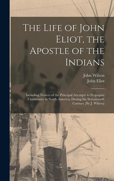 The Life of John Eliot, the Apostle of the Indians: Including Notices of the Principal Attempts to Propagate Christianity in North America, During the Seventeenth Century [By J. Wilson]