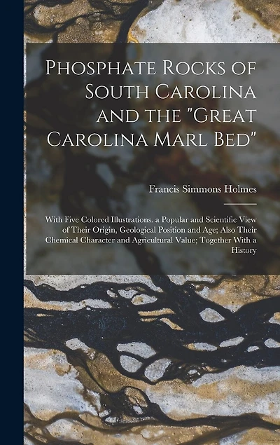 Phosphate Rocks of South Carolina and the "Great Carolina Marl Bed": With Five Colored Illustrations. a Popular and Scientific View of Their Origin, Geological Position and Age; Also Their Chemical Character and Agricultural Value; Together With a History
