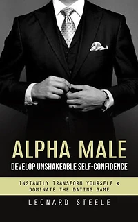 Alpha Male: Develop Unshakeable Self-confidence (Instantly Transform Yourself & Dominate the Dating Game)