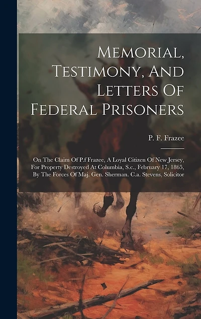 Memorial, Testimony, And Letters Of Federal Prisoners: On The Claim Of P.f Frazee, A Loyal Citizen Of New Jersey, For Property Destroyed At Columbia, S.c., February 17, 1865, By The Forces Of Maj. Gen. Sherman. C.a. Stevens, Solicitor
