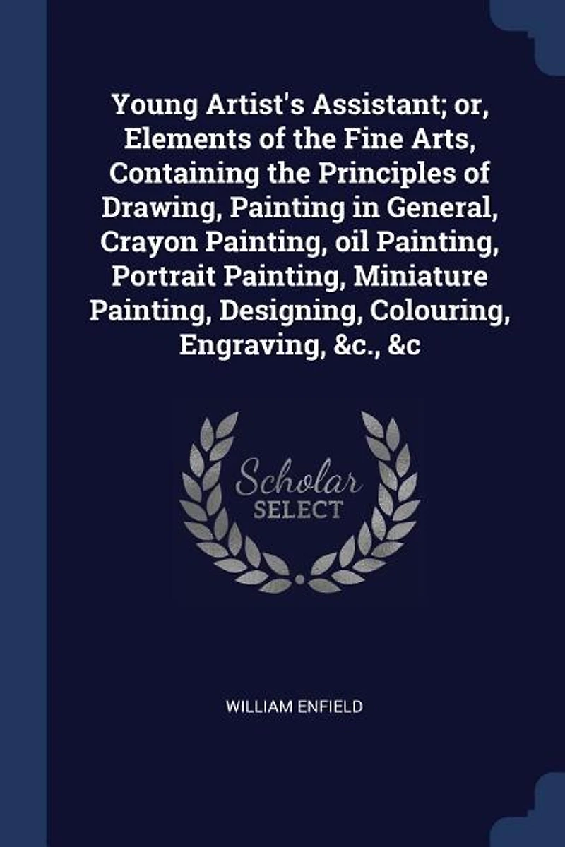 Young Artist's Assistant; or, Elements of the Fine Arts, Containing Principles Drawing, Painting General, Crayon Painting, oil Portrait Miniature Designing, Colouring, Engraving, &c., &c