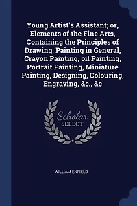 Young Artist's Assistant; or, Elements of the Fine Arts, Containing Principles Drawing, Painting General, Crayon Painting, oil Portrait Miniature Designing, Colouring, Engraving, &c., &c