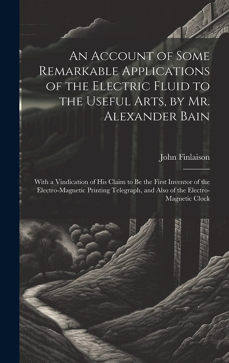 An Account of Some Remarkable Applications of the Electric Fluid to the Useful Arts, by Mr. Alexander Bain: With a Vindication of His Claim to Be the First Inventor of the Electro-Magnetic Printing Telegraph, and Also of the Electro-Magnetic Clock