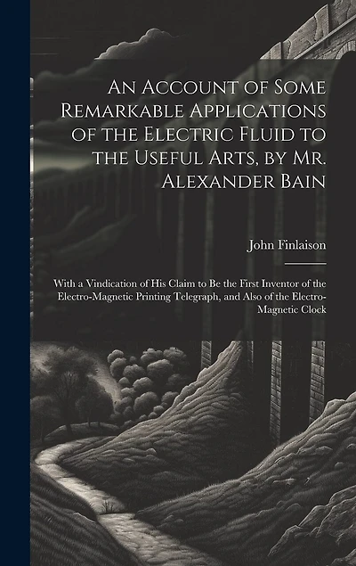An Account of Some Remarkable Applications of the Electric Fluid to the Useful Arts, by Mr. Alexander Bain: With a Vindication of His Claim to Be the First Inventor of the Electro-Magnetic Printing Telegraph, and Also of the Electro-Magnetic Clock