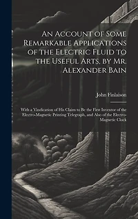 An Account of Some Remarkable Applications of the Electric Fluid to the Useful Arts, by Mr. Alexander Bain: With a Vindication of His Claim to Be the First Inventor of the Electro-Magnetic Printing Telegraph, and Also of the Electro-Magnetic Clock