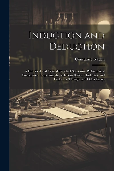 Induction and Deduction: A Historical and Critical Sketch of Successive Philosophical Conceptions Respecting the Relations Between Inductive and Deductive Thought and Other Essays