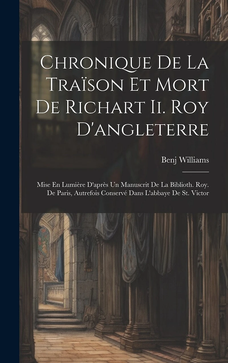 Chronique De La Traïson Et Mort De Richart Ii. Roy D'angleterre: Mise En Lumière D'après Un Manuscrit De La Biblioth. Roy. De Paris, Autrefois Conservé Dans L'abbaye De St. Victor