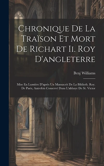 Chronique De La Traïson Et Mort De Richart Ii. Roy D'angleterre: Mise En Lumière D'après Un Manuscrit De La Biblioth. Roy. De Paris, Autrefois Conservé Dans L'abbaye De St. Victor