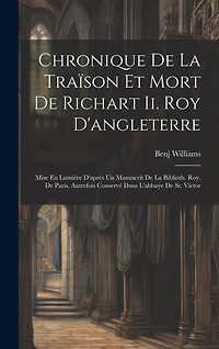 Chronique De La Traïson Et Mort De Richart Ii. Roy D'angleterre: Mise En Lumière D'après Un Manuscrit De La Biblioth. Roy. De Paris, Autrefois Conservé Dans L'abbaye De St. Victor