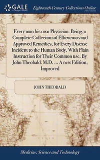 Every man his own Physician. Being, a Complete Collection of Efficacious and Approved Remedies, for Disease Incident to the Human Body. With Plain Instructions Their Common Use