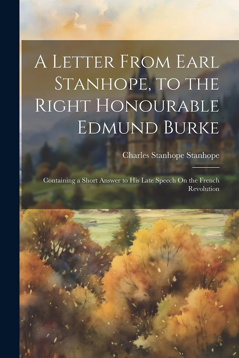 A Letter From Earl Stanhope, to the Right Honourable Edmund Burke: Containing a Short Answer to His Late Speech On the French Revolution