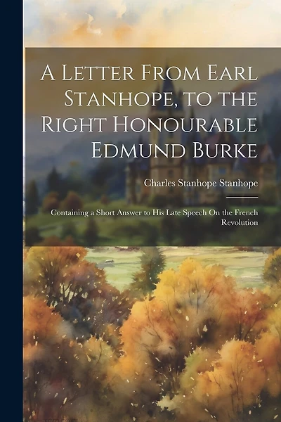 A Letter From Earl Stanhope, to the Right Honourable Edmund Burke: Containing a Short Answer to His Late Speech On the French Revolution