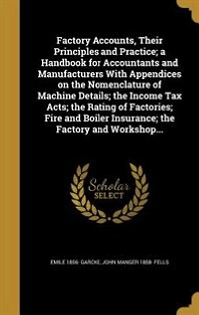 Factory Accounts, Their Principles and Practice; a Handbook for Accountants and Manufacturers With Appendices on the Nomenclature of Machine Details; the Income Tax Acts; the Rating of Factories; Fire and Boiler Insurance; the Factory and Workshop...