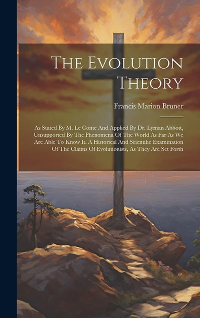The Evolution Theory: As Stated By M. Le Conte And Applied By Dr. Lyman Abbott, Unsupported By The Phenomena Of The World As Far As We Are Able To Know It. A Historical And Scientific Examination Of The Claims Of Evolutionists, As They Are Set Forth