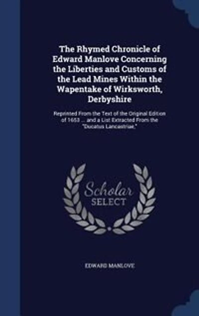the Rhymed Chronicle of Edward Manlove Concerning Liberties and Customs Lead Mines Within Wapentake Wirksworth, Derbyshire: Reprinted From Text Original Edition 1653 ... a List Extracted Ducatus L
