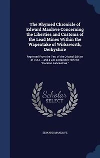 the Rhymed Chronicle of Edward Manlove Concerning Liberties and Customs Lead Mines Within Wapentake Wirksworth, Derbyshire: Reprinted From Text Original Edition 1653 ... a List Extracted Ducatus L