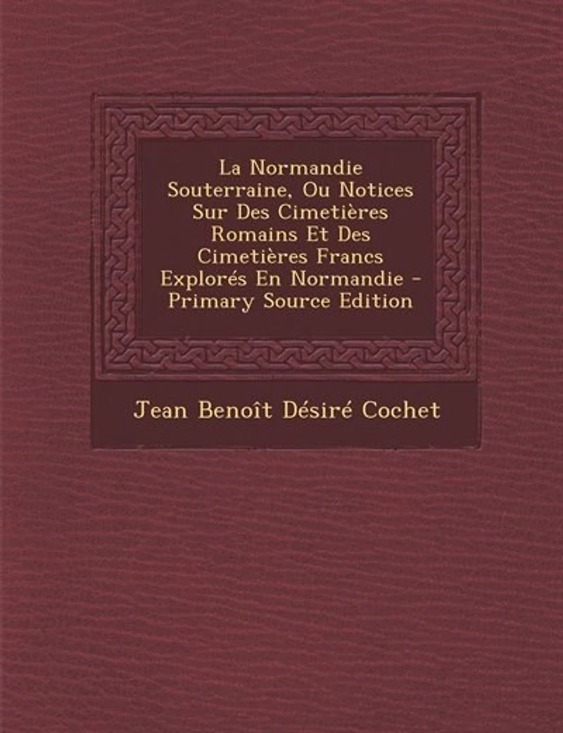 La Normandie Souterraine, Ou Notices Sur Des Cimetières Romains Et Des Cimetières Francs Explorés En Normandie