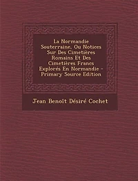 La Normandie Souterraine, Ou Notices Sur Des Cimetières Romains Et Des Cimetières Francs Explorés En Normandie