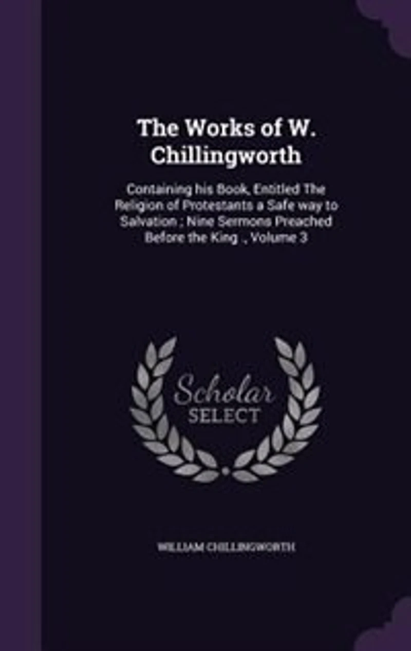 the Works of W. Chillingworth: Containing His Book, Entitled Religion Protestants a Safe Way to Salvation; Nine Sermons Preached Before King