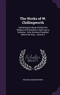 the Works of W. Chillingworth: Containing His Book, Entitled Religion Protestants a Safe Way to Salvation; Nine Sermons Preached Before King