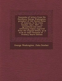 Facsimiles of Letters From His Excellency George Washington, President the United States America, to Sir John Sinclair, Bart;, M. P. On Agricultural and Other Interesting Topics: Engraved Original Letters, So as Be an Exact Facsimile