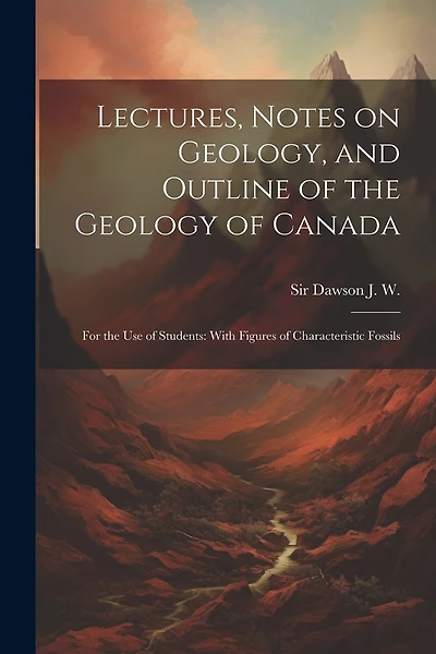 Lectures, Notes on Geology, and Outline of the Geology of Canada: For the use of Students: With Figures of Characteristic Fossils