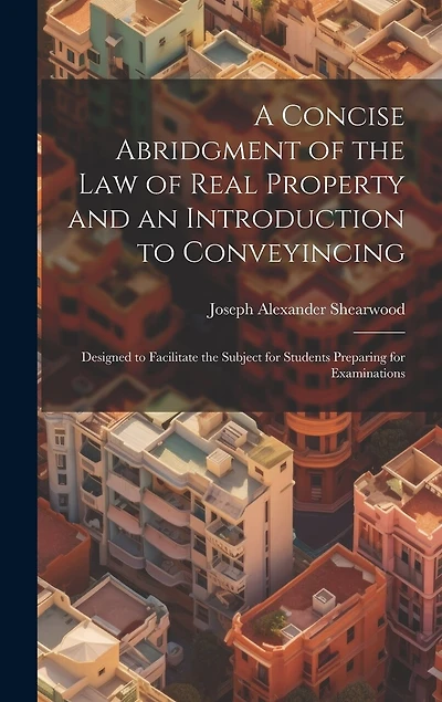 A Concise Abridgment of the Law of Real Property and an Introduction to Conveyincing: Designed to Facilitate the Subject for Students Preparing for Examinations