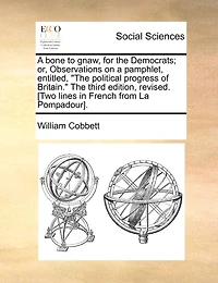 A bone to gnaw, for the Democrats; or, Observations on a pamphlet, entitled, "The political progress of Britain." The third edition, revised. [Two lines in French from La Pompadour].