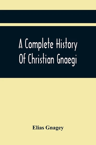 A Complete History Of Christian Gnaegi, And A Complete Family Resgister Of His Lineal Descendants, And Those Related To Him By Intermarriage, From The Year 1774 To 1897, Containing Some Records Of Families Not Received In Time To Have Them Chronologically