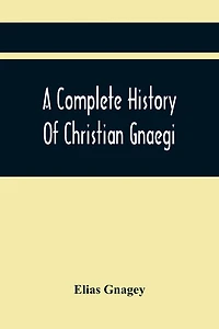 A Complete History Of Christian Gnaegi, And A Complete Family Resgister Of His Lineal Descendants, And Those Related To Him By Intermarriage, From The Year 1774 To 1897, Containing Some Records Of Families Not Received In Time To Have Them Chronologically