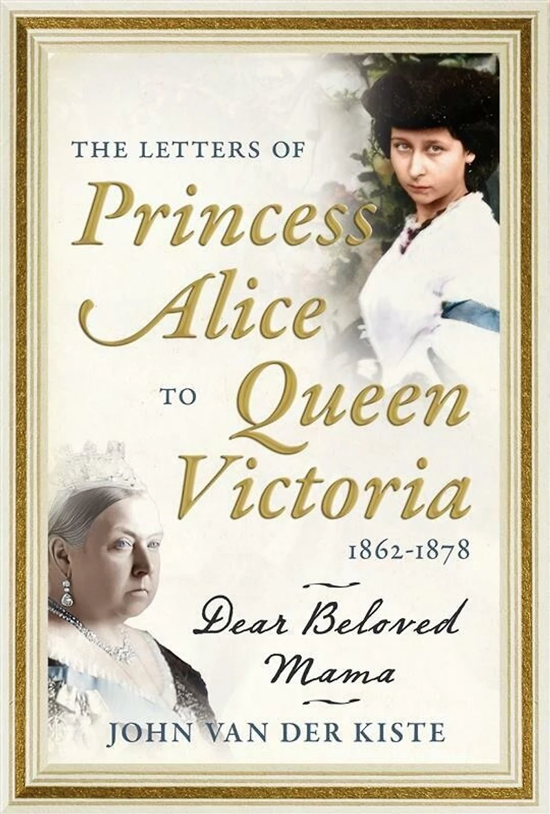 The Letters of Princess Alice to Queen Victoria, 1862-1878: Dear Beloved Mama