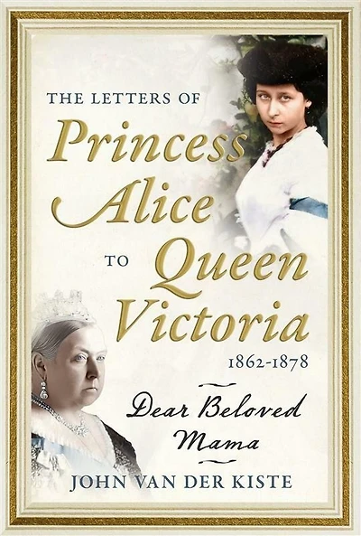 The Letters of Princess Alice to Queen Victoria, 1862-1878: Dear Beloved Mama
