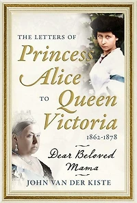 The Letters of Princess Alice to Queen Victoria, 1862-1878: Dear Beloved Mama