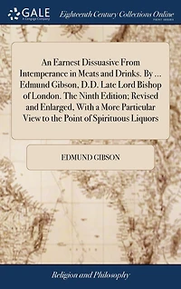 An Earnest Dissuasive From Intemperance in Meats and Drinks. By ... Edmund Gibson, D.D. Late Lord Bishop of London. The Ninth Edition; Revised and Enlarged, With a More Particular View to the Point of Spirituous Liquors