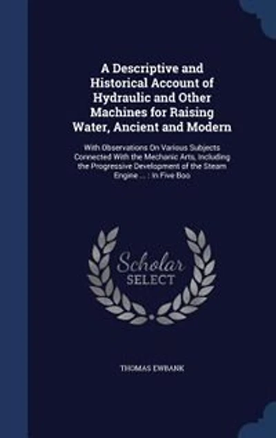 A Descriptive and Historical Account of Hydraulic and Other Machines for Raising Water, Ancient and Modern: With Observations On Various Subjects Connected With the Mechanic Arts, Including the Progressive D
