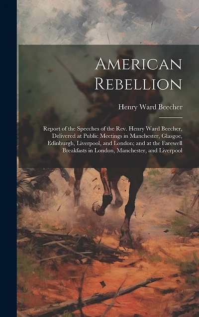 American Rebellion: Report of the Speeches of the Rev. Henry Ward Beecher, Delivered at Public Meetings in Manchester, Glasgoe, Edinburgh, Liverpool, and London; and at the Farewell Breakfasts in London, Manchester, and Liverpool