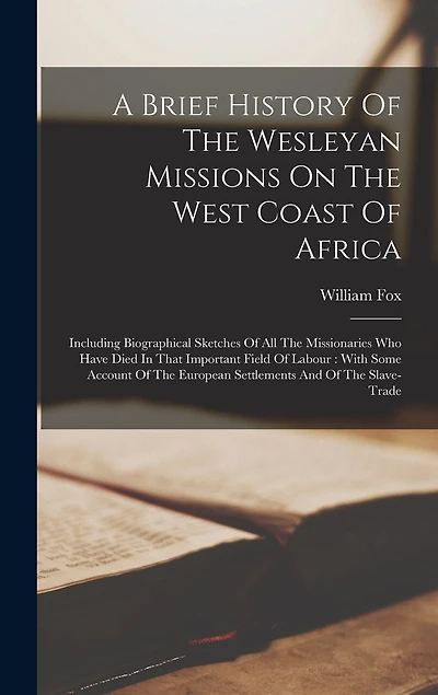 A Brief History Of The Wesleyan Missions On The West Coast Of Africa: Including Biographical Sketches Of All The Missionaries Who Have Died In That Important Field Of Labour: With Some Account Of The European Settlements And Of The Slave-trade