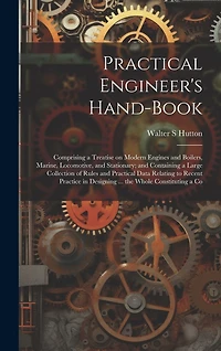 Practical Engineer's Hand-book; Comprising a Treatise on Modern Engines and Boilers, Marine, Locomotive, and Stationary; and Containing a Large Collection of Rules and Practical Data Relating to Recent Practice in Designing ... the Whole Constituting a Co